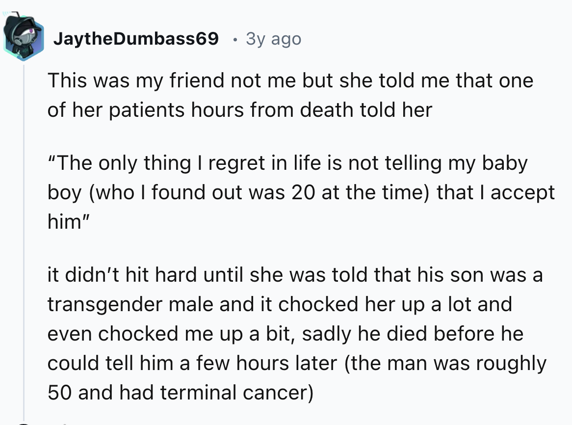 number - JaytheDumbass69 3y ago This was my friend not me but she told me that one of her patients hours from death told her "The only thing I regret in life is not telling my baby boy who I found out was 20 at the time that I accept him" it didn't hit ha